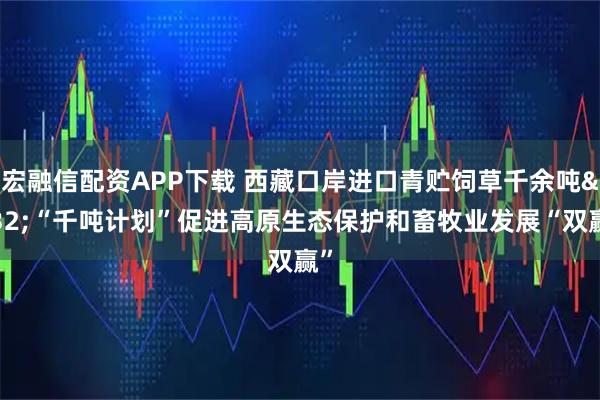 宏融信配资APP下载 西藏口岸进口青贮饲草千余吨 “千吨计划”促进高原生态保护和畜牧业发展“双赢”