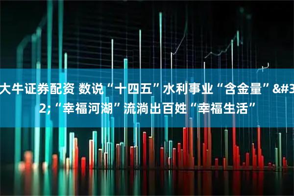 大牛证券配资 数说“十四五”水利事业“含金量” “幸福河湖”流淌出百姓“幸福生活”