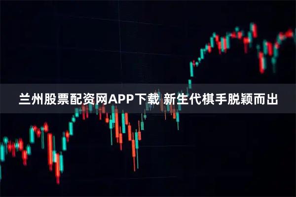 兰州股票配资网APP下载 新生代棋手脱颖而出