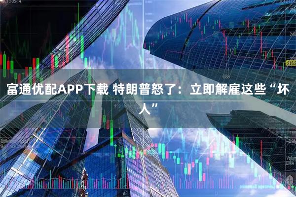 富通优配APP下载 特朗普怒了：立即解雇这些“坏人”