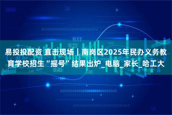 易投投配资 直击现场｜南岗区2025年民办义务教育学校招生“摇号”结果出炉_电脑_家长_哈工大