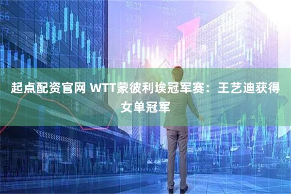 起点配资官网 WTT蒙彼利埃冠军赛：王艺迪获得女单冠军