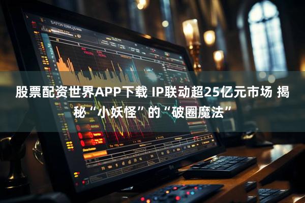 股票配资世界APP下载 IP联动超25亿元市场 揭秘“小妖怪”的“破圈魔法”