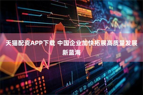 天猫配资APP下载 中国企业加快拓展高质量发展新蓝海