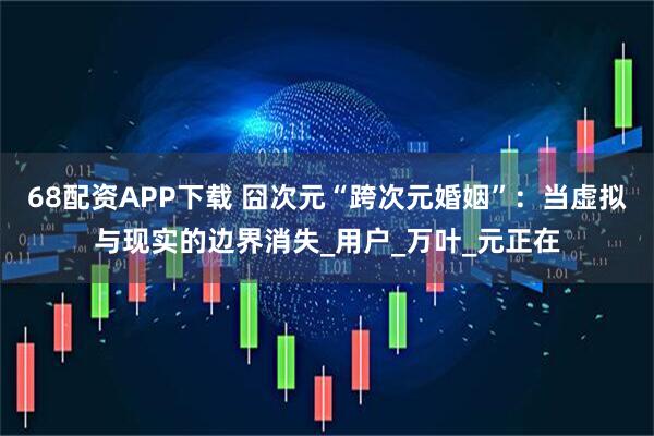 68配资APP下载 囧次元“跨次元婚姻”：当虚拟与现实的边界消失_用户_万叶_元正在