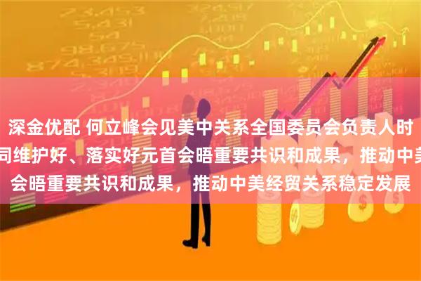 深金优配 何立峰会见美中关系全国委员会负责人时指出 中美双方应共同维护好、落实好元首会晤重要共识和成果，推动中美经贸关系稳定发展