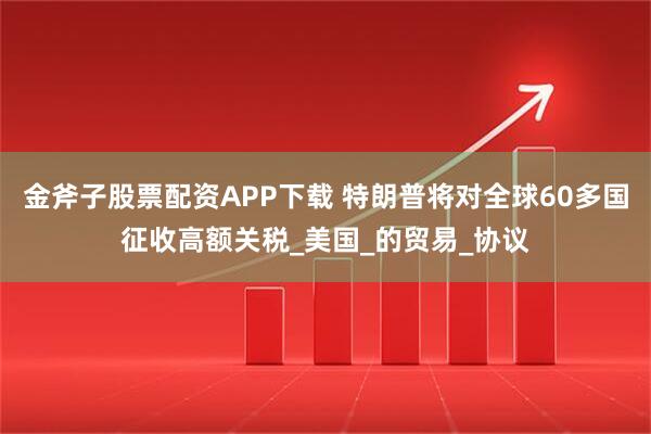 金斧子股票配资APP下载 特朗普将对全球60多国征收高额关税_美国_的贸易_协议
