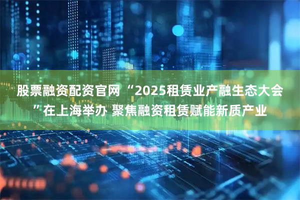股票融资配资官网 “2025租赁业产融生态大会”在上海举办 聚焦融资租赁赋能新质产业