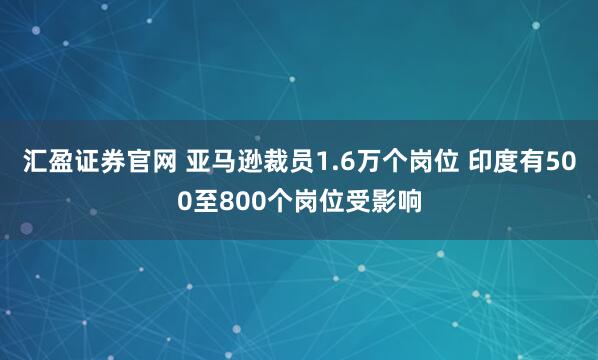 汇盈证券官网 亚马逊裁员1.6万个岗位 印度有500至800个岗位受影响