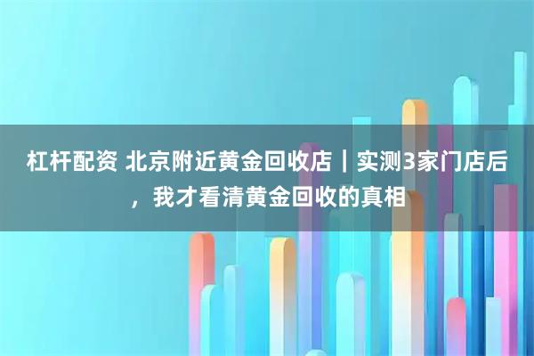杠杆配资 北京附近黄金回收店｜实测3家门店后，我才看清黄金回收的真相