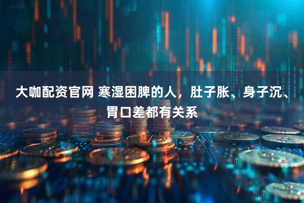 大咖配资官网 寒湿困脾的人，肚子胀、身子沉、胃口差都有关系