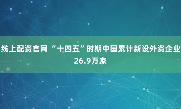 线上配资官网 “十四五”时期中国累计新设外资企业26.9万家