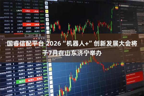 国睿信配平台 2026“机器人+”创新发展大会将于7月在山东济宁举办